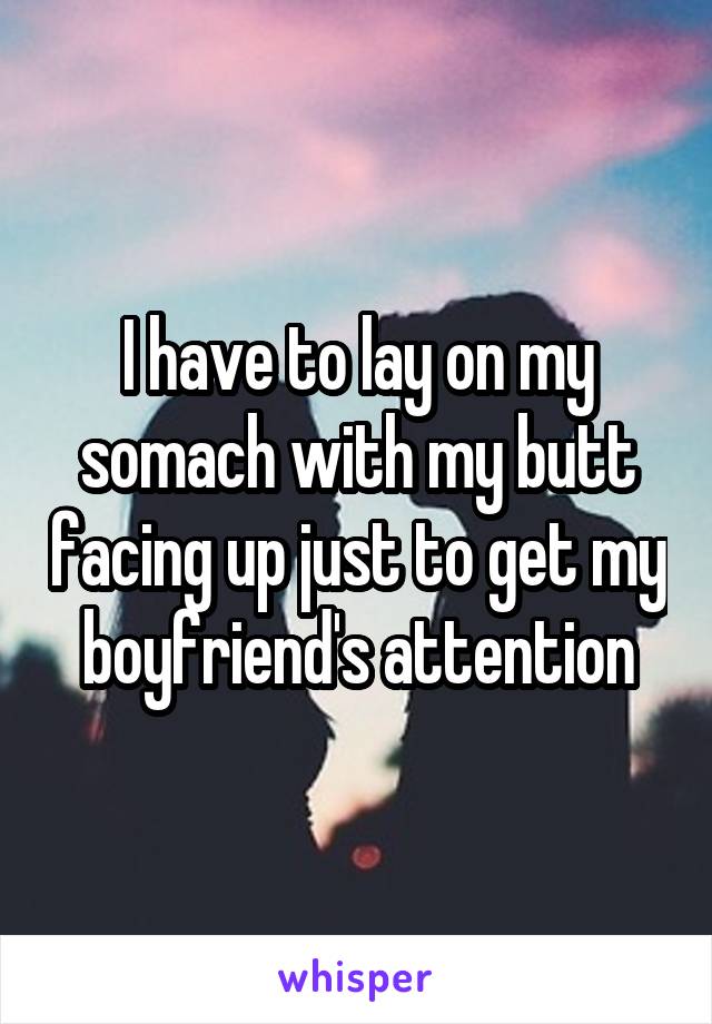 I have to lay on my somach with my butt facing up just to get my boyfriend's attention
