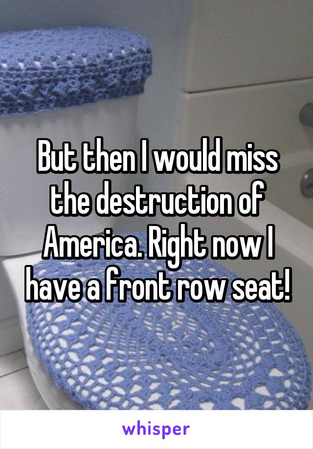 But then I would miss the destruction of America. Right now I have a front row seat!