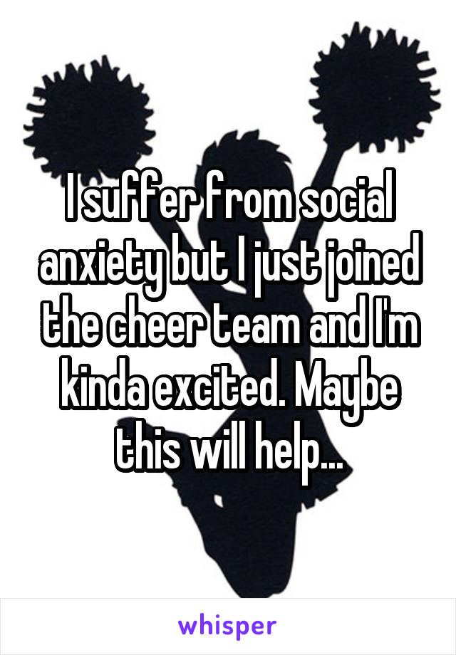 I suffer from social anxiety but I just joined the cheer team and I'm kinda excited. Maybe this will help...