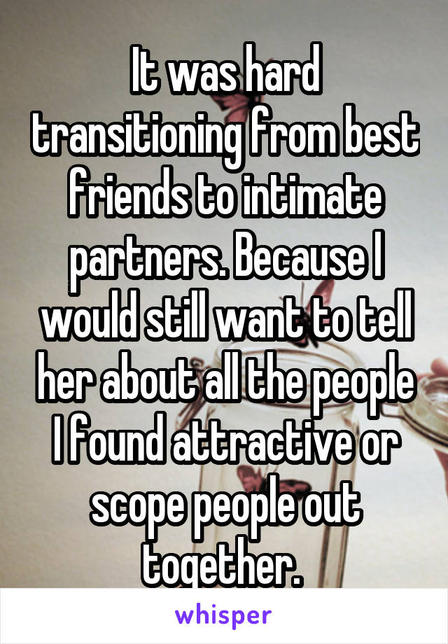 It was hard transitioning from best friends to intimate partners. Because I would still want to tell her about all the people I found attractive or scope people out together. 