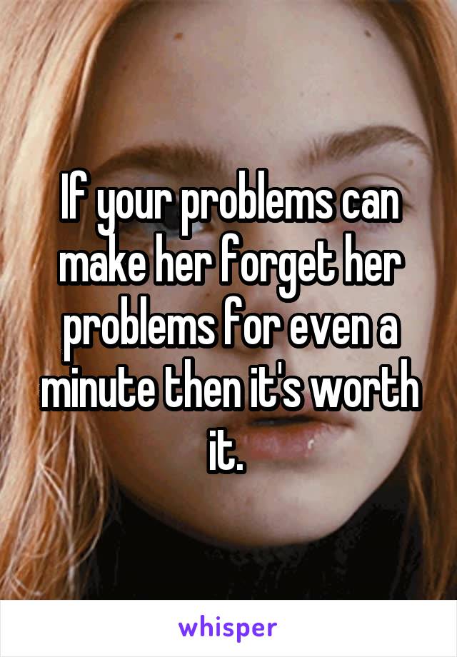 If your problems can make her forget her problems for even a minute then it's worth it. 