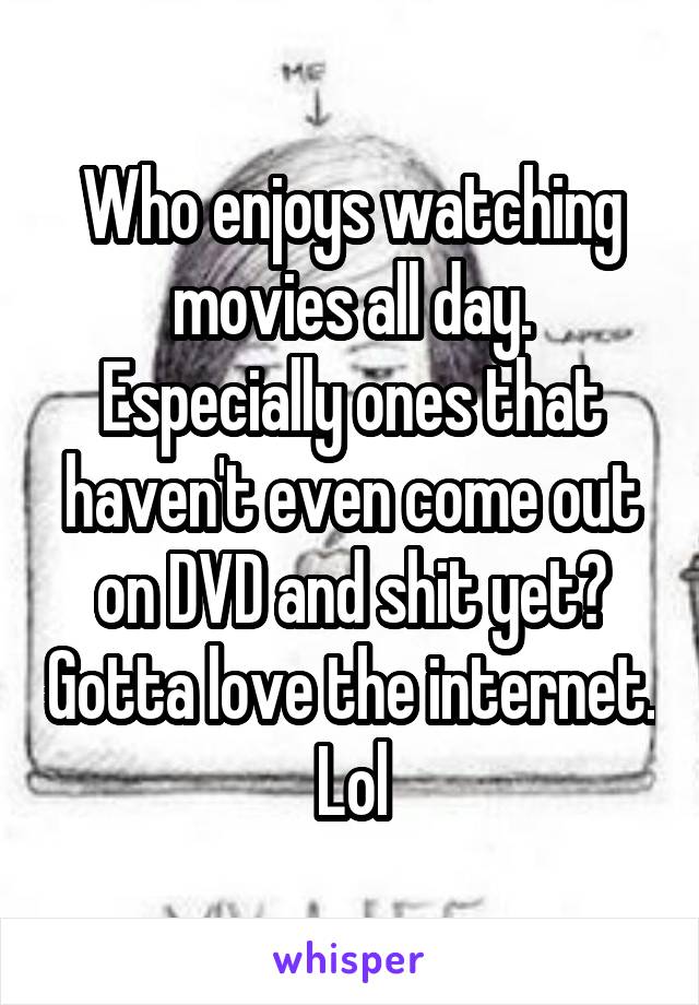 Who enjoys watching movies all day. Especially ones that haven't even come out on DVD and shit yet? Gotta love the internet. Lol