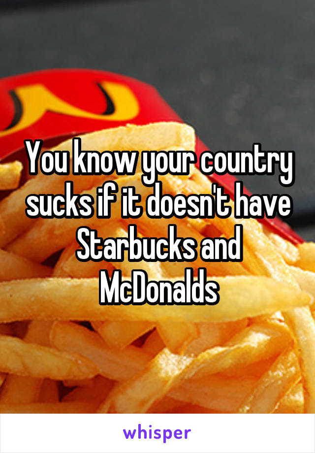 You know your country sucks if it doesn't have Starbucks and McDonalds