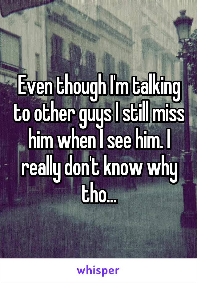 Even though I'm talking to other guys I still miss him when I see him. I really don't know why tho...