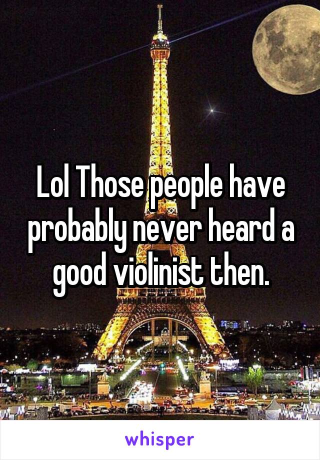 Lol Those people have probably never heard a good violinist then.