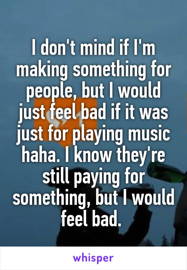 I don't mind if I'm making something for people, but I would just feel bad if it was just for playing music haha. I know they're still paying for something, but I would feel bad. 