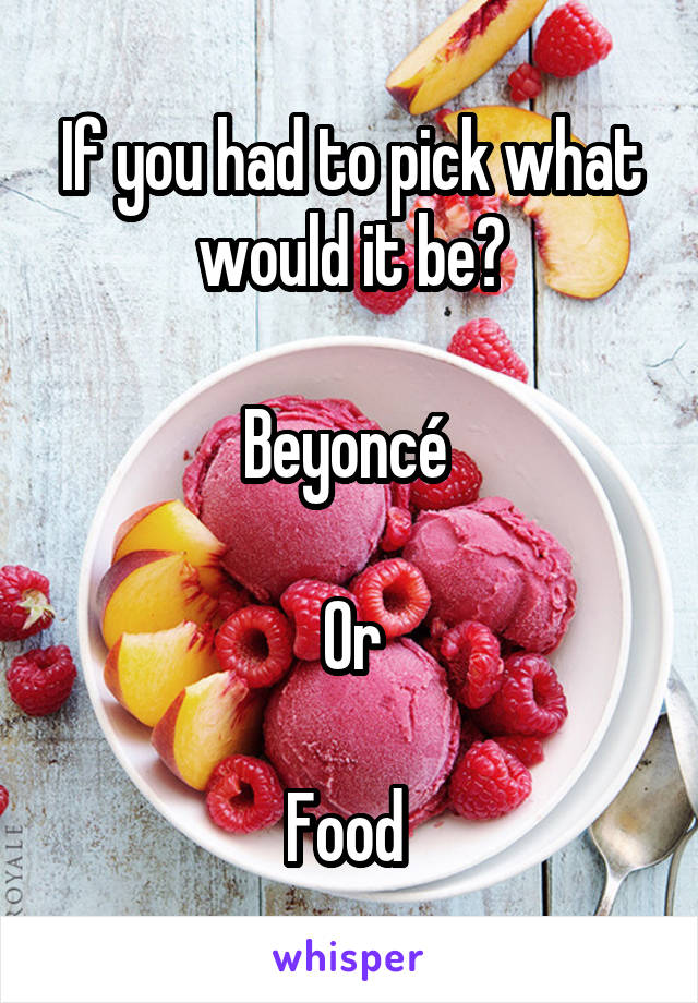 If you had to pick what would it be?

Beyoncé 

Or

Food 