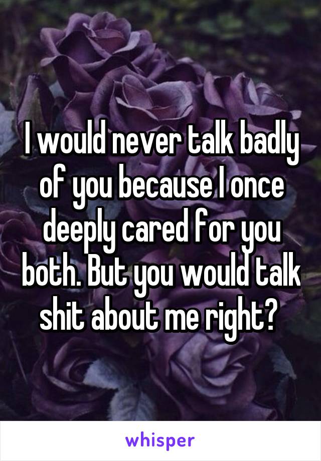 I would never talk badly of you because I once deeply cared for you both. But you would talk shit about me right? 