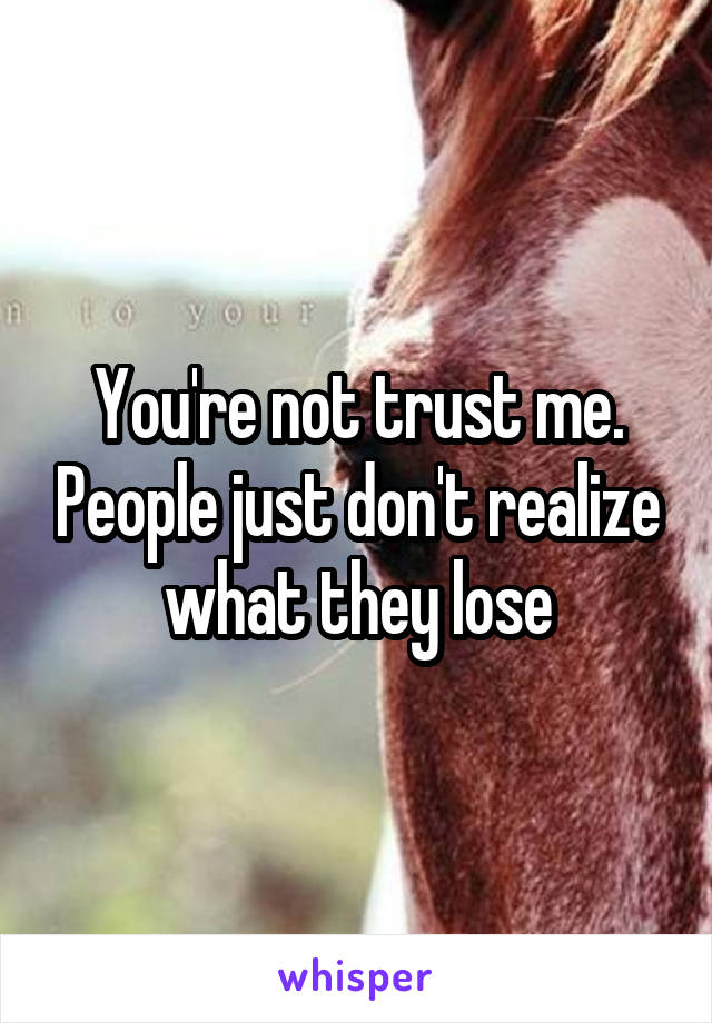 You're not trust me. People just don't realize what they lose