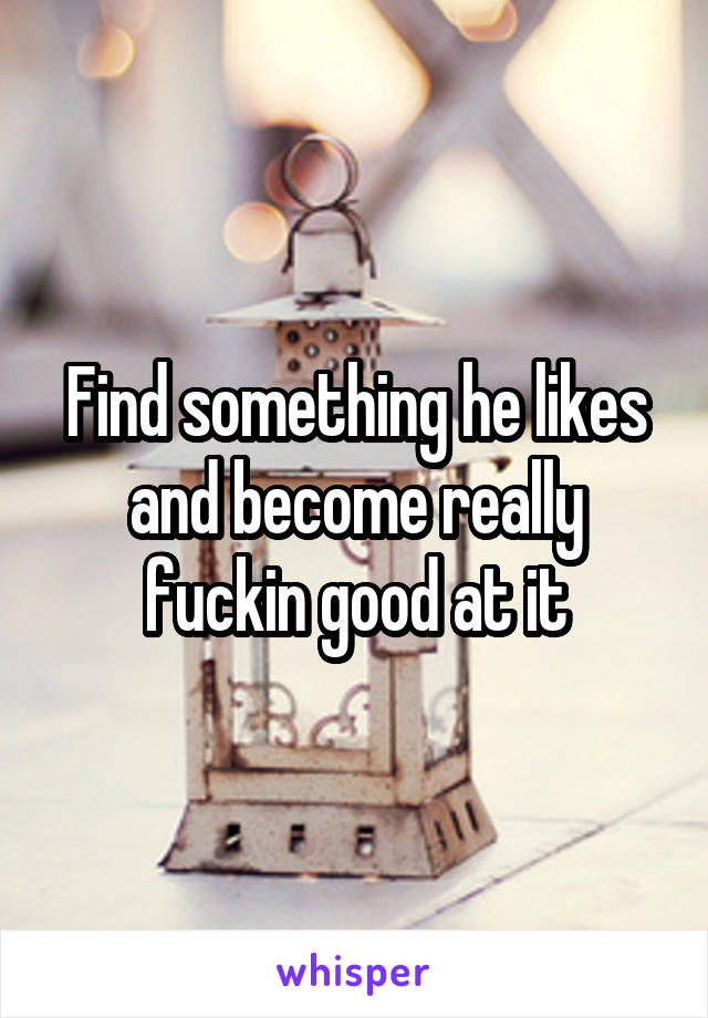 Find something he likes and become really fuckin good at it