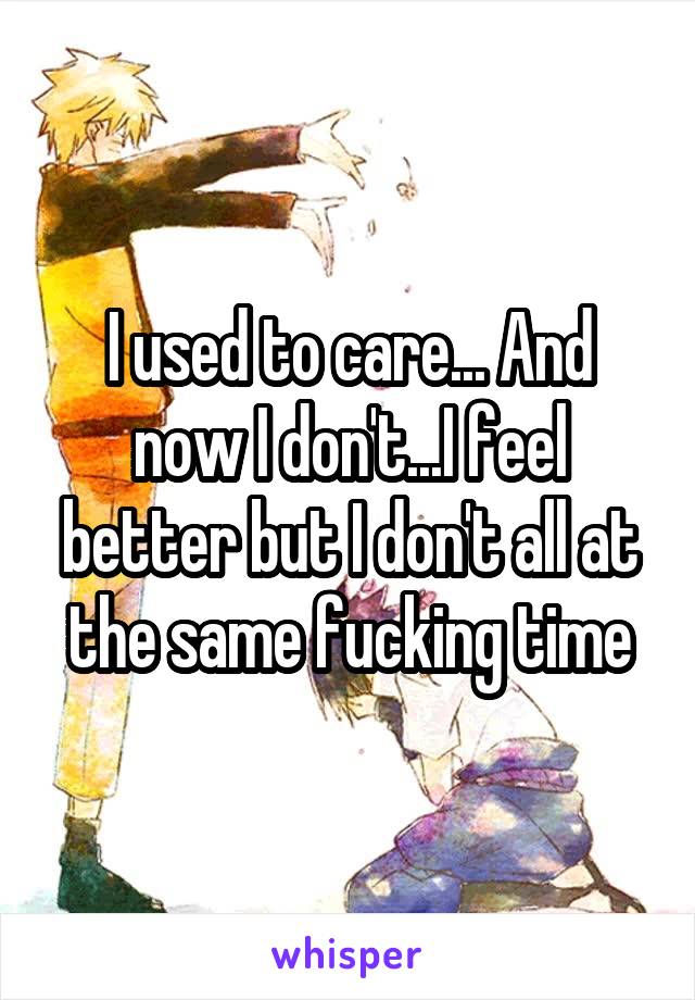 I used to care... And now I don't...I feel better but I don't all at the same fucking time