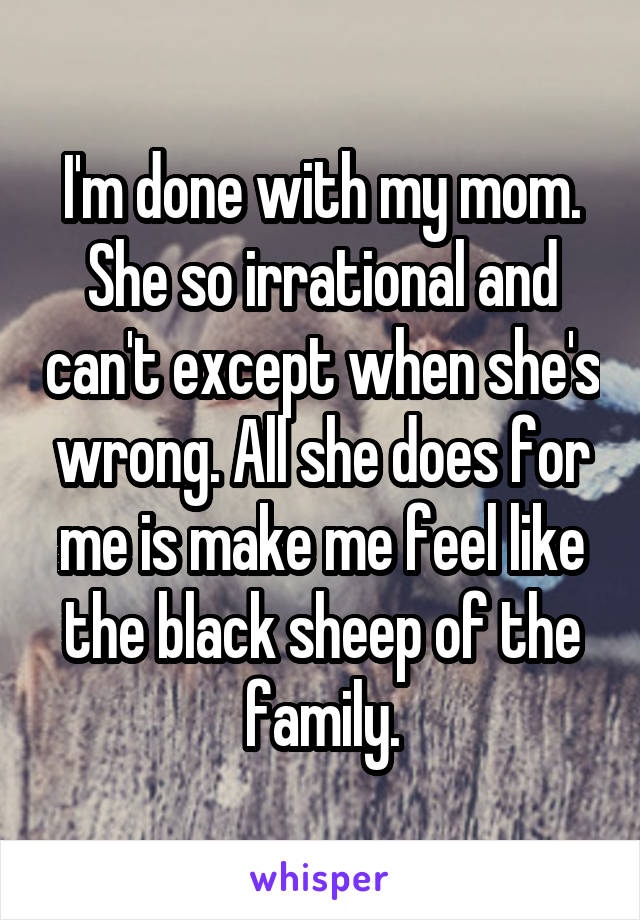 I'm done with my mom. She so irrational and can't except when she's wrong. All she does for me is make me feel like the black sheep of the family.