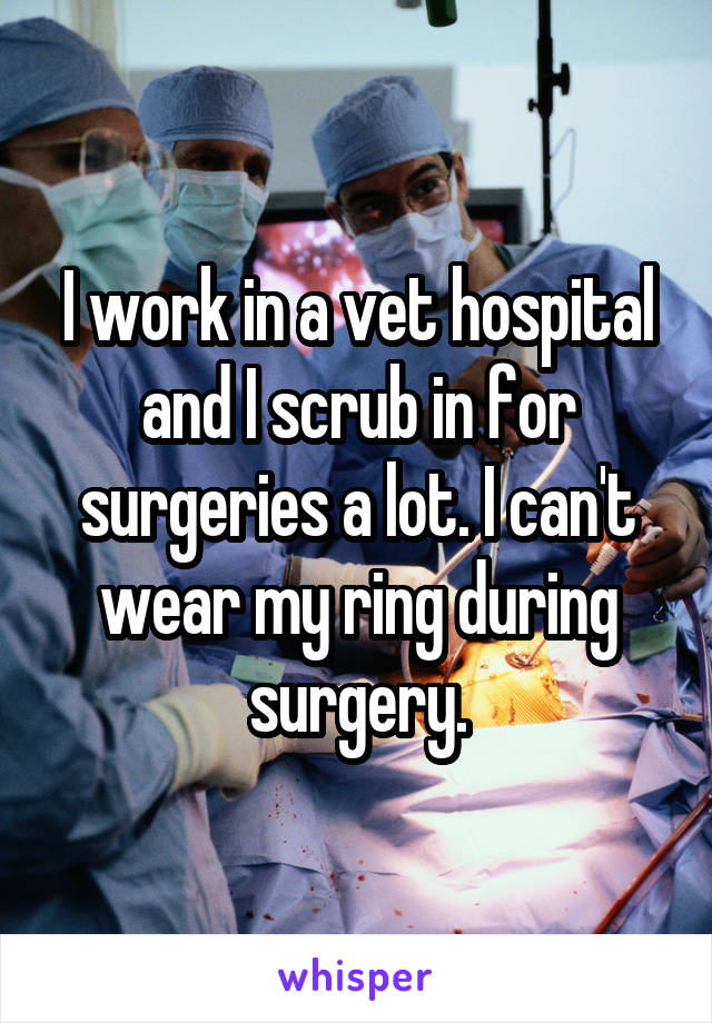 I work in a vet hospital and I scrub in for surgeries a lot. I can't wear my ring during surgery.