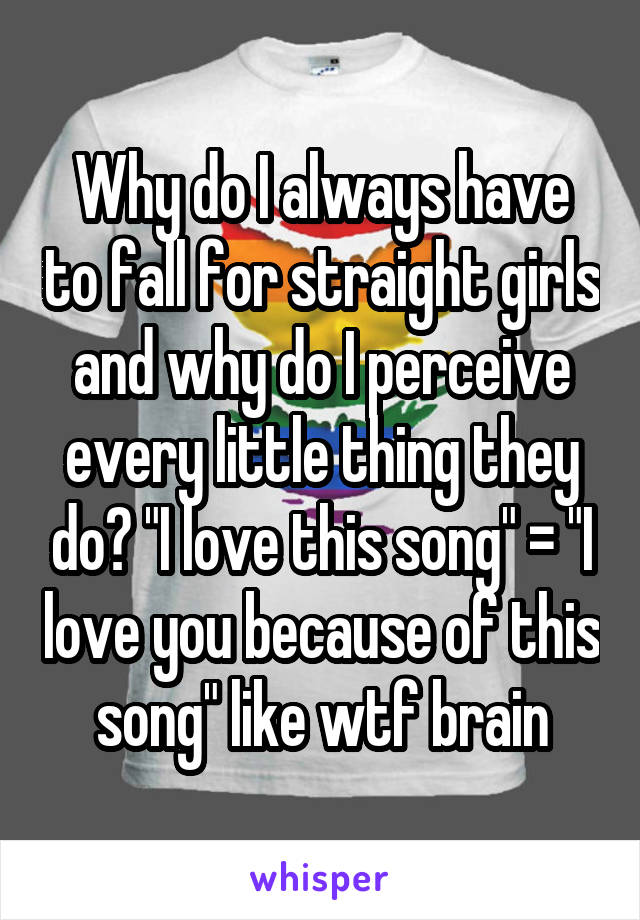 Why do I always have to fall for straight girls and why do I perceive every little thing they do? "I love this song" = "I love you because of this song" like wtf brain