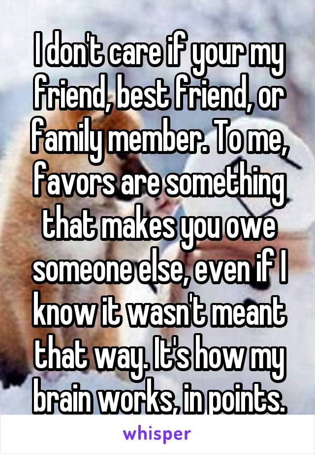 I don't care if your my friend, best friend, or family member. To me, favors are something that makes you owe someone else, even if I know it wasn't meant that way. It's how my brain works, in points.