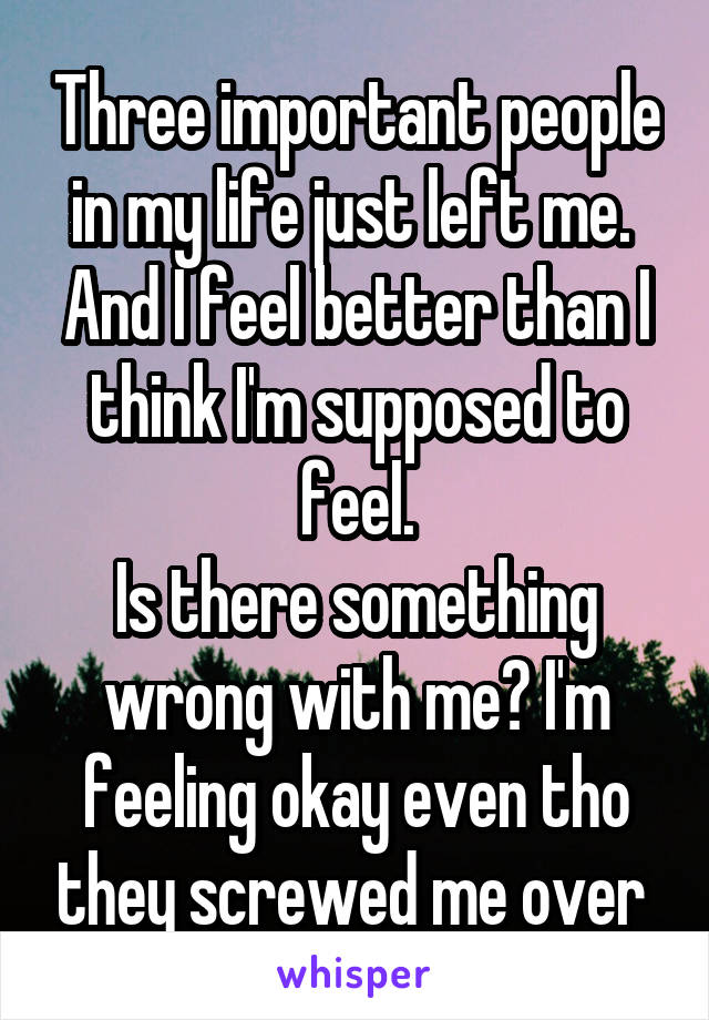 Three important people in my life just left me. 
And I feel better than I think I'm supposed to feel.
Is there something wrong with me? I'm feeling okay even tho they screwed me over 