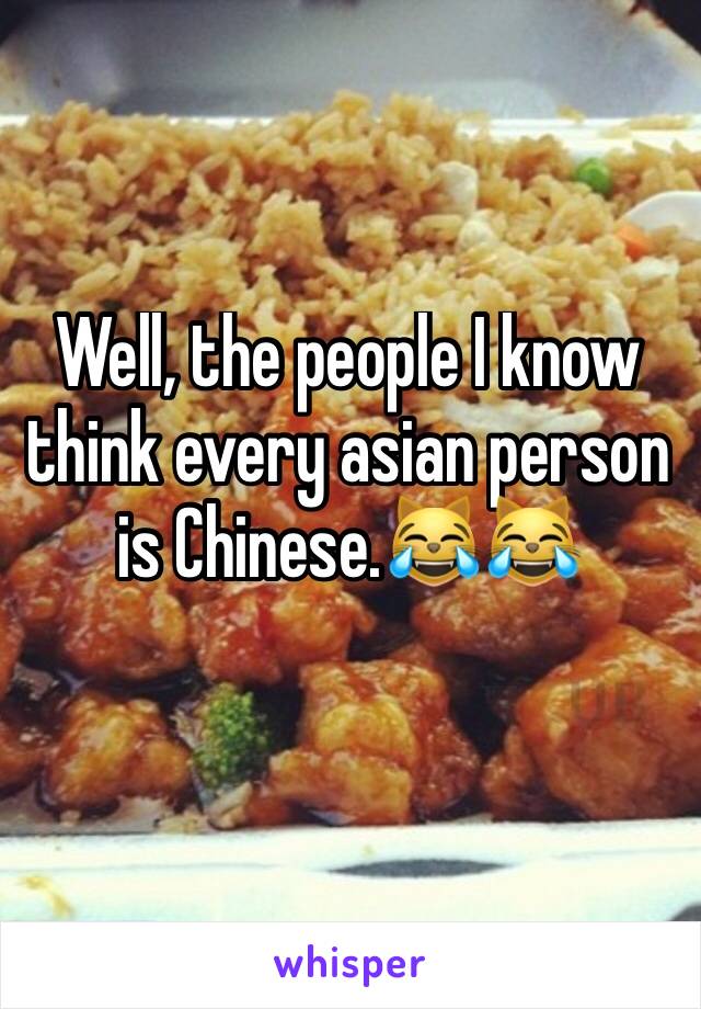 Well, the people I know think every asian person is Chinese.😹😹