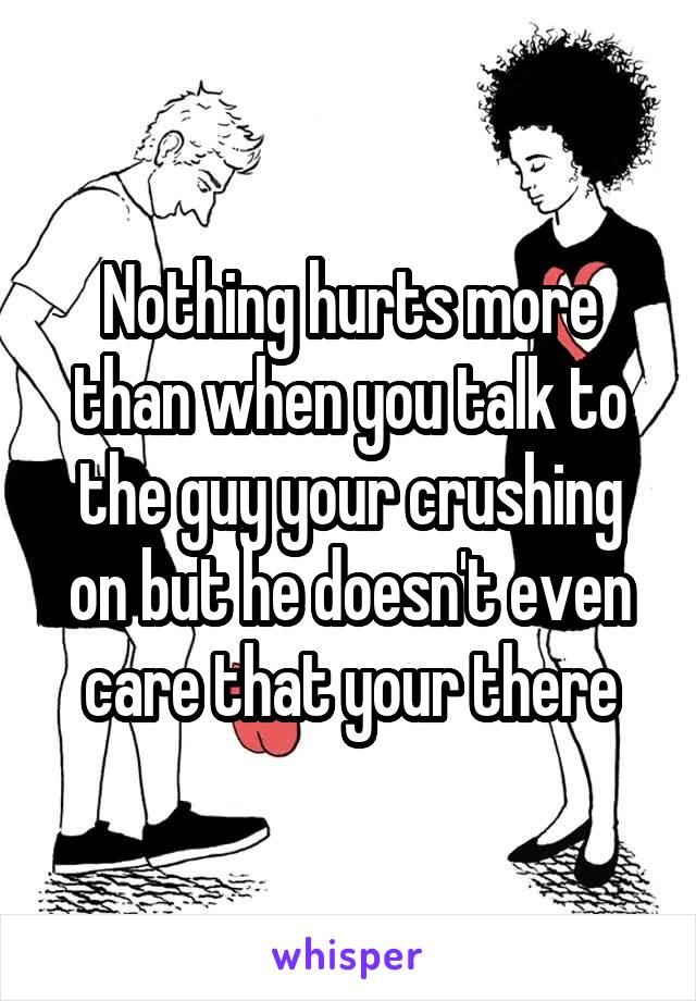 Nothing hurts more than when you talk to the guy your crushing on but he doesn't even care that your there