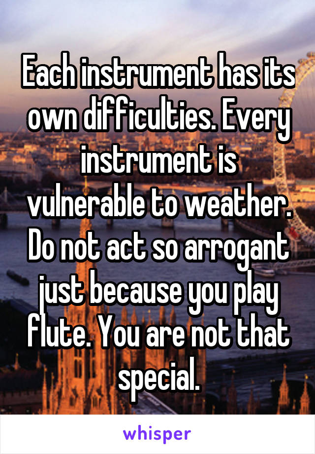 Each instrument has its own difficulties. Every instrument is vulnerable to weather.
Do not act so arrogant just because you play flute. You are not that special.