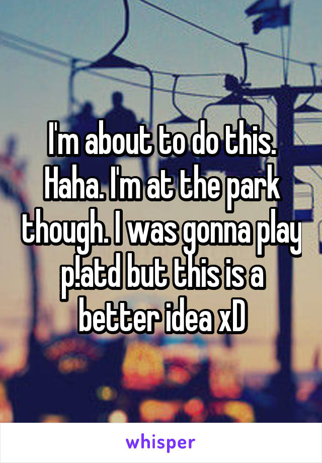 I'm about to do this. Haha. I'm at the park though. I was gonna play p!atd but this is a better idea xD