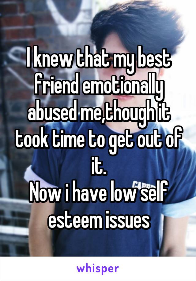 I knew that my best friend emotionally abused me,though it took time to get out of it.
Now i have low self esteem issues