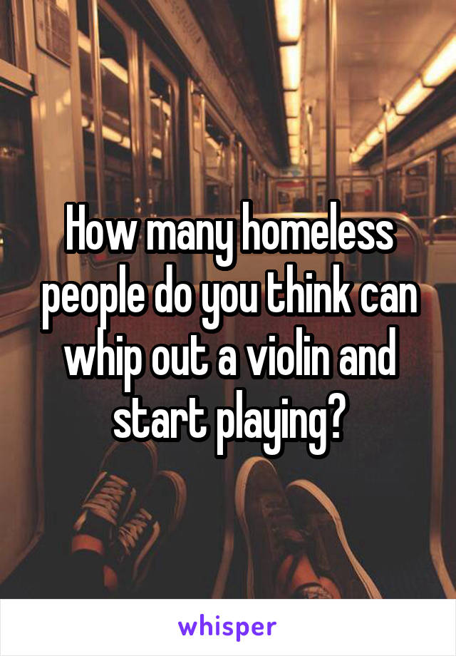 How many homeless people do you think can whip out a violin and start playing?