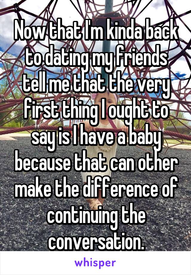 Now that I'm kinda back to dating my friends tell me that the very first thing I ought to say is I have a baby because that can other make the difference of continuing the conversation.