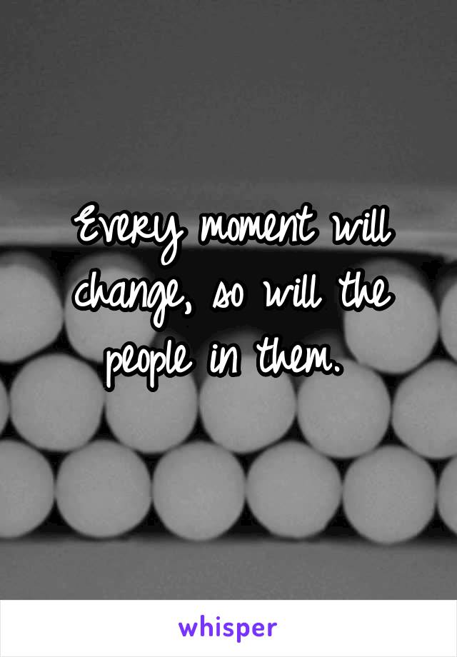 Every moment will change, so will the people in them. 
