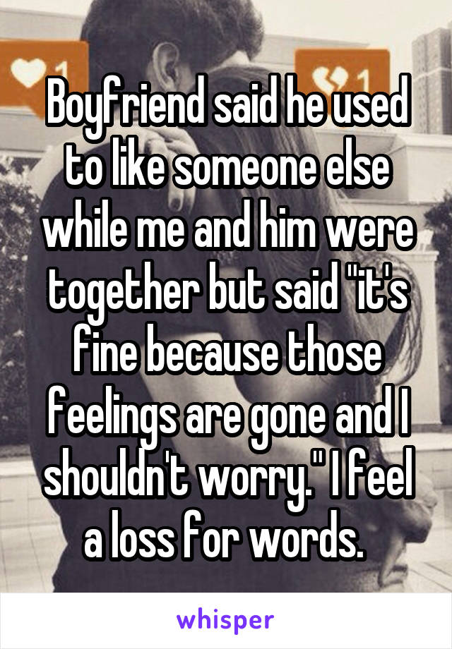 Boyfriend said he used to like someone else while me and him were together but said "it's fine because those feelings are gone and I shouldn't worry." I feel a loss for words. 