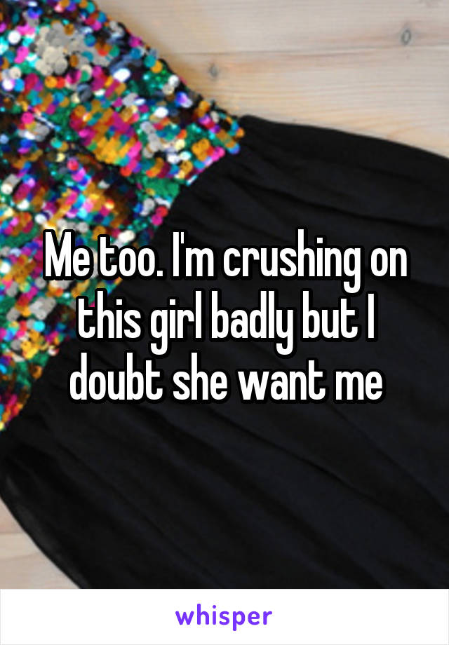 Me too. I'm crushing on this girl badly but I doubt she want me