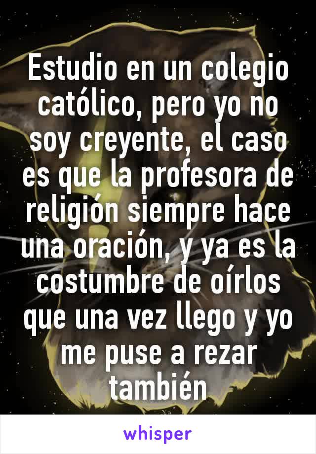 Estudio en un colegio católico, pero yo no soy creyente, el caso es que la profesora de religión siempre hace una oración, y ya es la costumbre de oírlos que una vez llego y yo me puse a rezar también