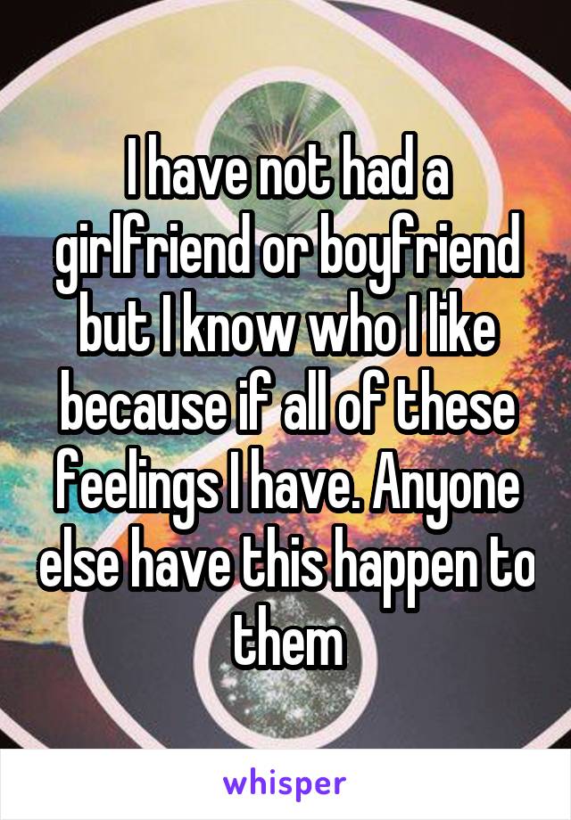 I have not had a girlfriend or boyfriend but I know who I like because if all of these feelings I have. Anyone else have this happen to them