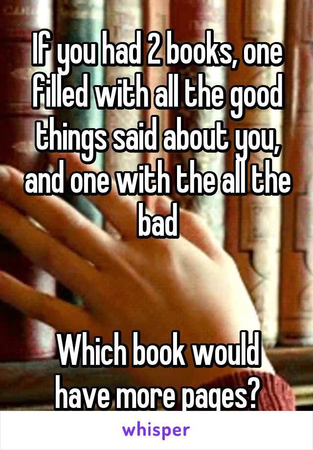 If you had 2 books, one filled with all the good things said about you, and one with the all the bad


Which book would have more pages?