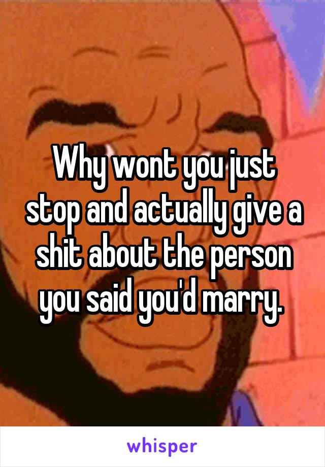 Why wont you just stop and actually give a shit about the person you said you'd marry. 