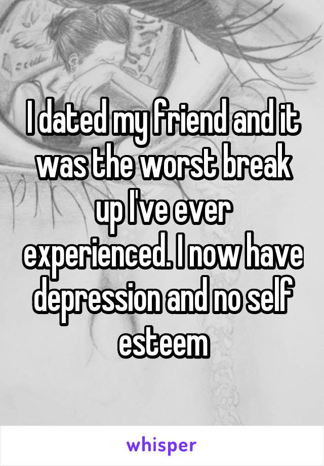 I dated my friend and it was the worst break up I've ever experienced. I now have depression and no self esteem