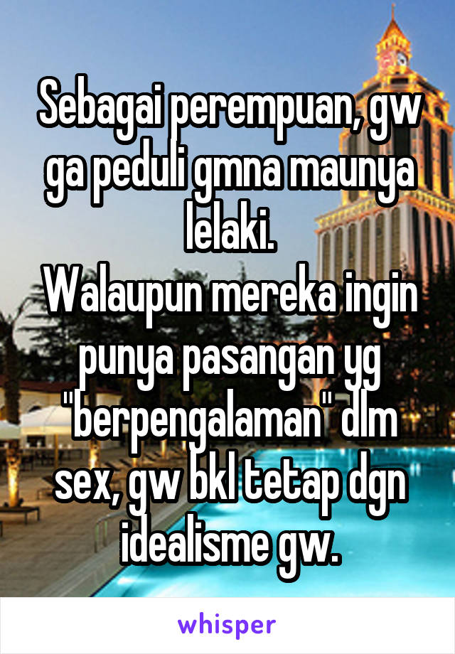 Sebagai perempuan, gw ga peduli gmna maunya lelaki.
Walaupun mereka ingin punya pasangan yg "berpengalaman" dlm sex, gw bkl tetap dgn idealisme gw.