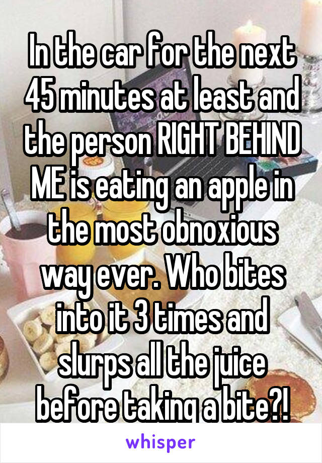 In the car for the next 45 minutes at least and the person RIGHT BEHIND ME is eating an apple in the most obnoxious way ever. Who bites into it 3 times and slurps all the juice before taking a bite?!