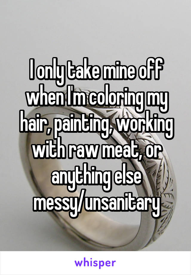 I only take mine off when I'm coloring my hair, painting, working with raw meat, or anything else messy/unsanitary