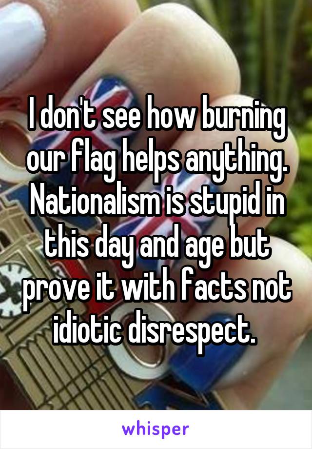 I don't see how burning our flag helps anything.
Nationalism is stupid in this day and age but prove it with facts not idiotic disrespect. 