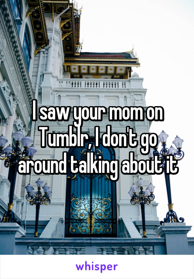 I saw your mom on Tumblr, I don't go around talking about it