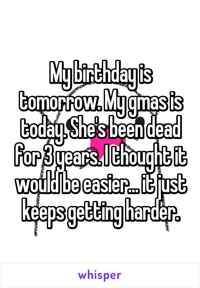 My birthday is tomorrow. My gmas is today. She's been dead for 3 years. I thought it would be easier... it just keeps getting harder.