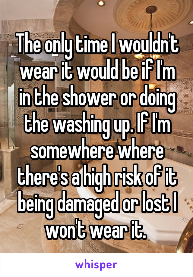 The only time I wouldn't wear it would be if I'm in the shower or doing the washing up. If I'm somewhere where there's a high risk of it being damaged or lost I won't wear it. 