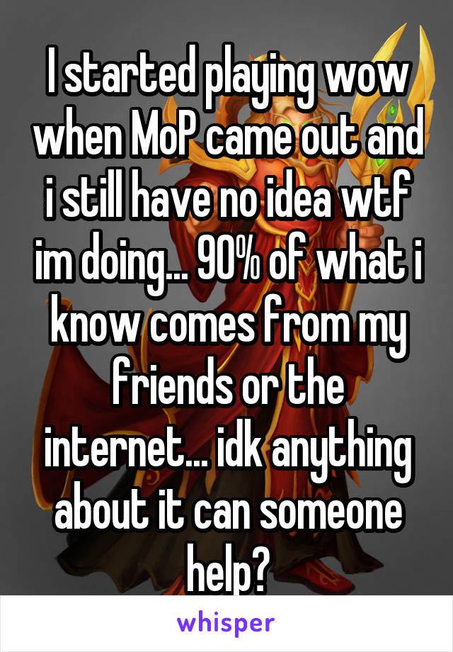 I started playing wow when MoP came out and i still have no idea wtf im doing... 90% of what i know comes from my friends or the internet... idk anything about it can someone help?