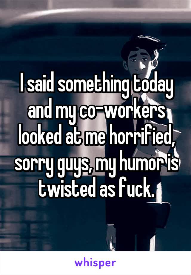 I said something today and my co-workers looked at me horrified, sorry guys, my humor is twisted as fuck.