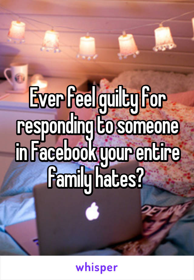 Ever feel guilty for responding to someone in Facebook your entire family hates? 