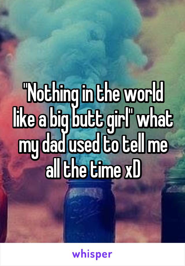 "Nothing in the world like a big butt girl" what my dad used to tell me all the time xD