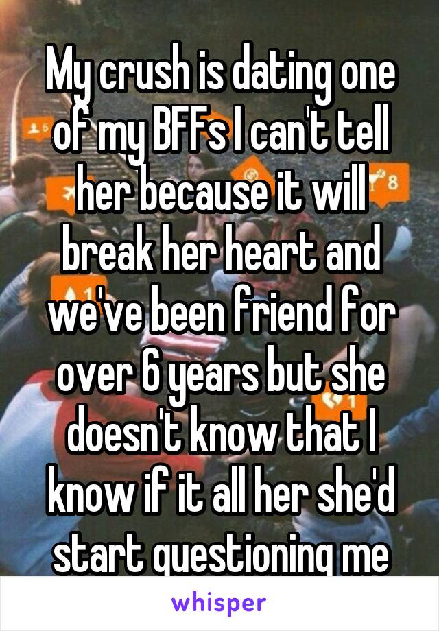 My crush is dating one of my BFFs I can't tell her because it will break her heart and we've been friend for over 6 years but she doesn't know that I know if it all her she'd start questioning me