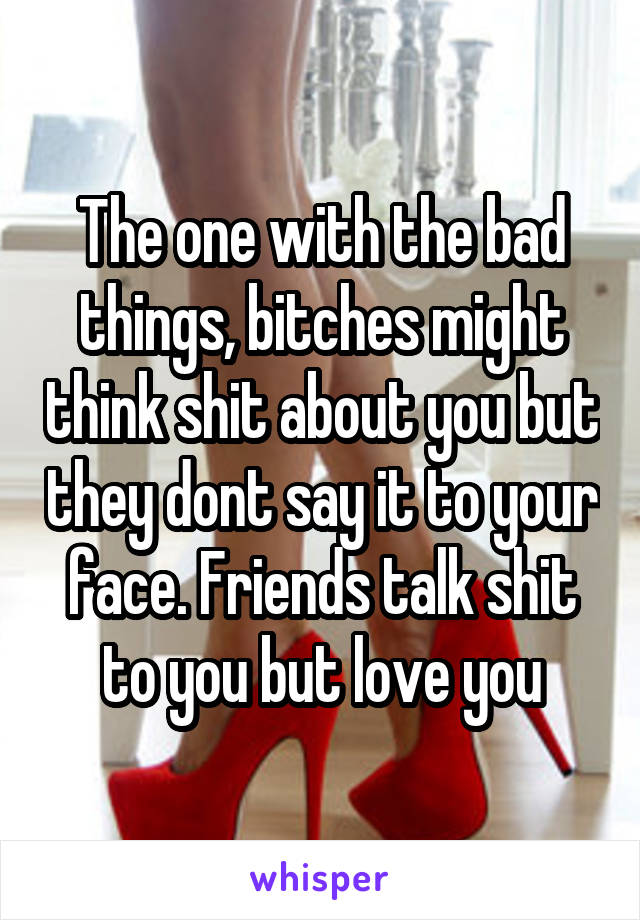 The one with the bad things, bitches might think shit about you but they dont say it to your face. Friends talk shit to you but love you