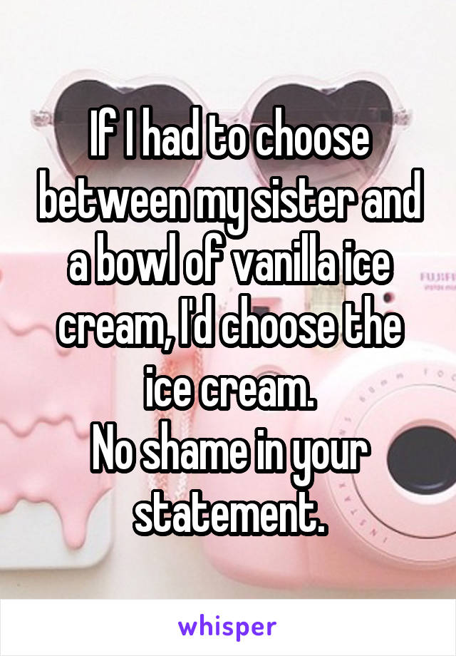 If I had to choose between my sister and a bowl of vanilla ice cream, I'd choose the ice cream.
No shame in your statement.