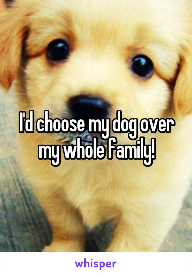 I'd choose my dog over my whole family!